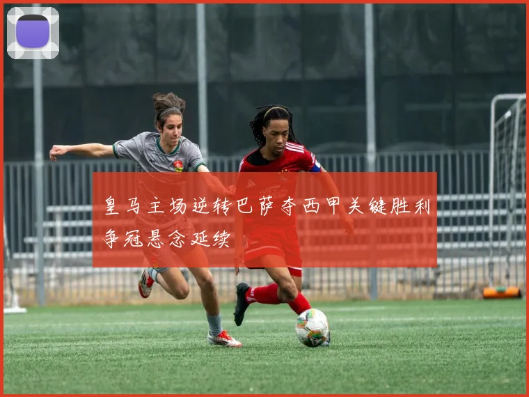 皇马主场逆转巴萨夺西甲关键胜利争冠悬念延续