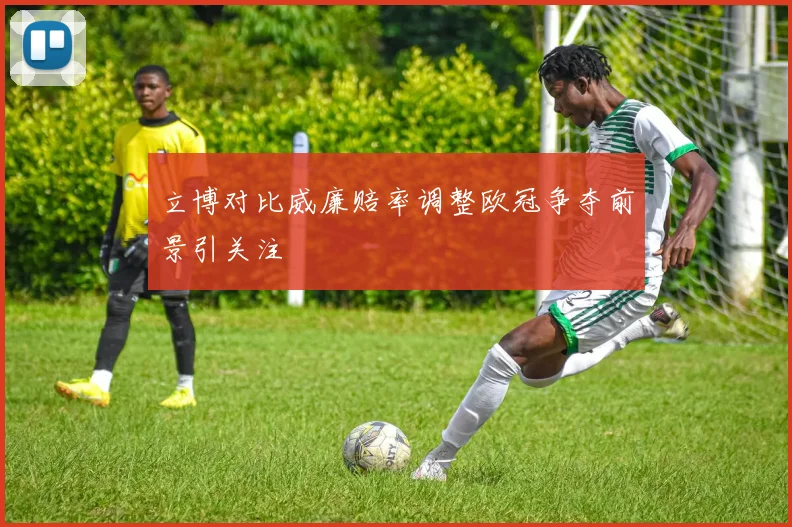 立博对比威廉赔率调整欧冠争夺前景引关注