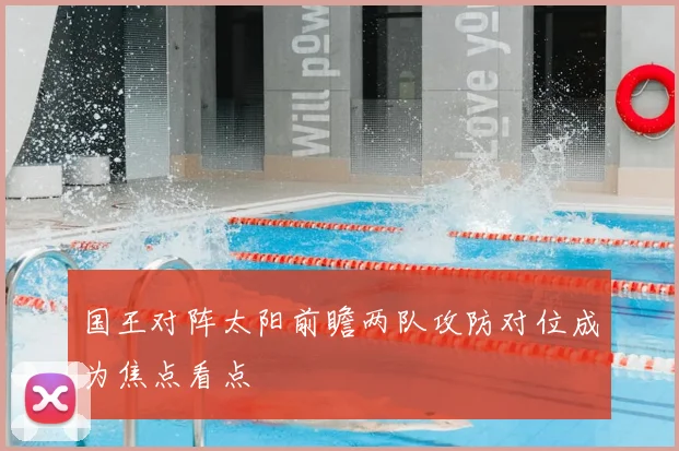 国王对阵太阳前瞻两队攻防对位成为焦点看点