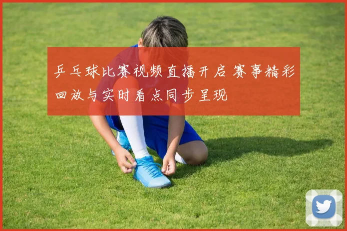 乒乓球比赛视频直播开启 赛事精彩回放与实时看点同步呈现