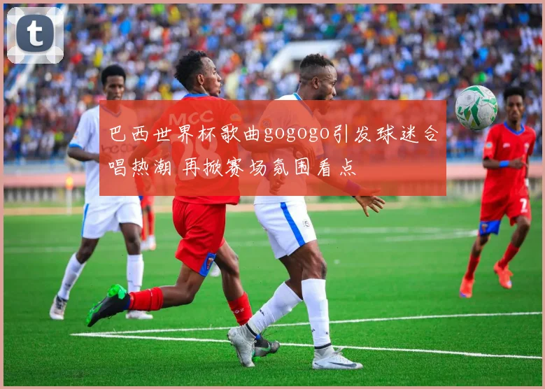巴西世界杯歌曲gogogo引发球迷合唱热潮 再掀赛场氛围看点