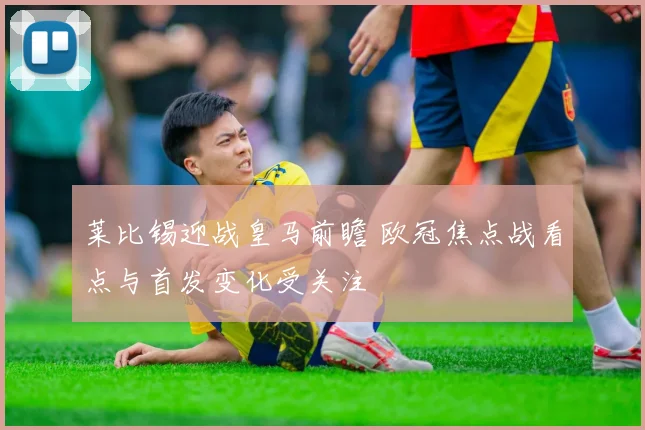 莱比锡迎战皇马前瞻 欧冠焦点战看点与首发变化受关注