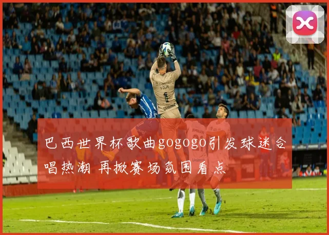 巴西世界杯歌曲gogogo引发球迷合唱热潮 再掀赛场氛围看点