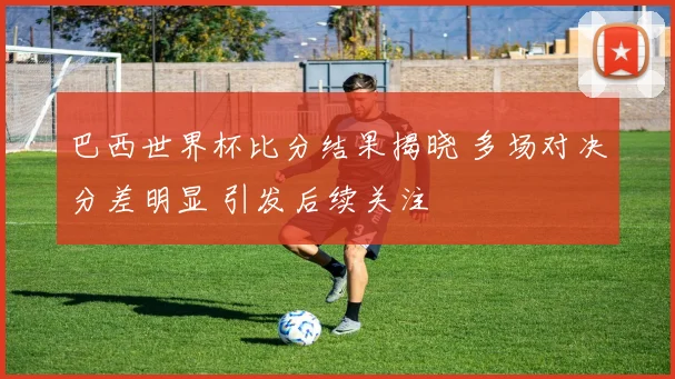 巴西世界杯比分结果揭晓 多场对决分差明显 引发后续关注