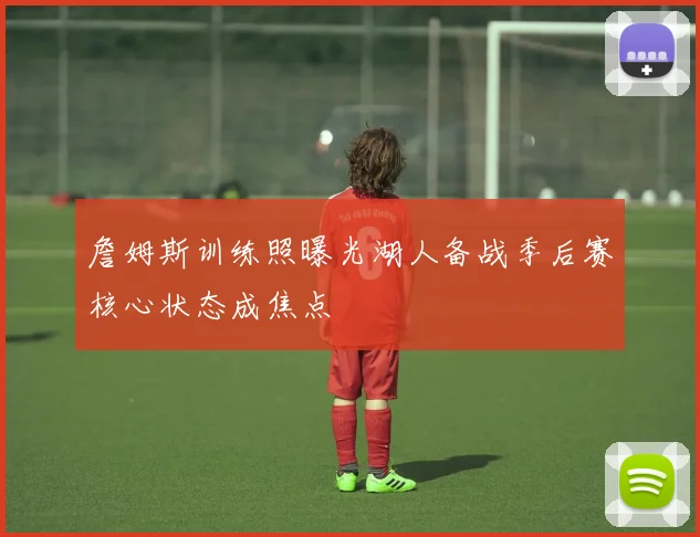 詹姆斯训练照曝光湖人备战季后赛核心状态成焦点