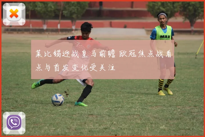莱比锡迎战皇马前瞻 欧冠焦点战看点与首发变化受关注