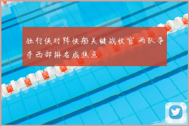 独行侠对阵快船关键战收官 两队争夺西部排名成焦点