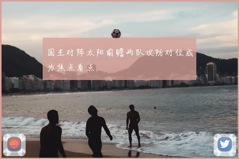 国王对阵太阳前瞻两队攻防对位成为焦点看点