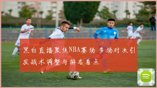 黑白直播聚焦NBA赛场 多场对决引发战术调整与排名看点