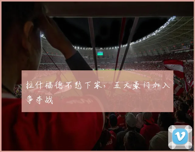 拉什福德不愁下家，五大豪门加入争夺战
