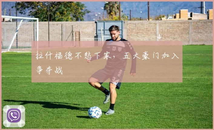 拉什福德不愁下家，五大豪门加入争夺战