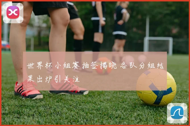 世界杯小组赛抽签揭晓 各队分组结果出炉引关注
